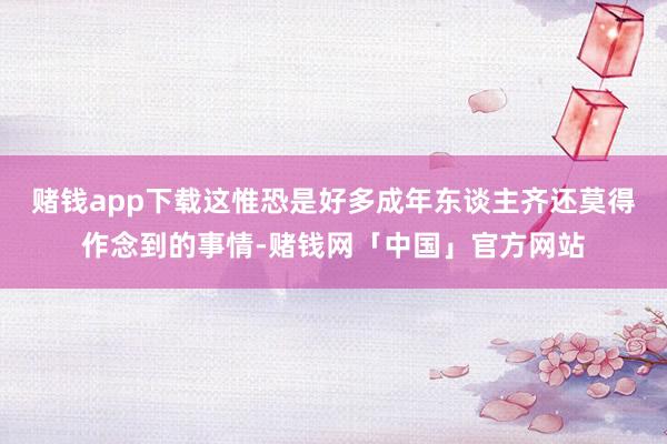 赌钱app下载这惟恐是好多成年东谈主齐还莫得作念到的事情-赌钱网「中国」官方网站