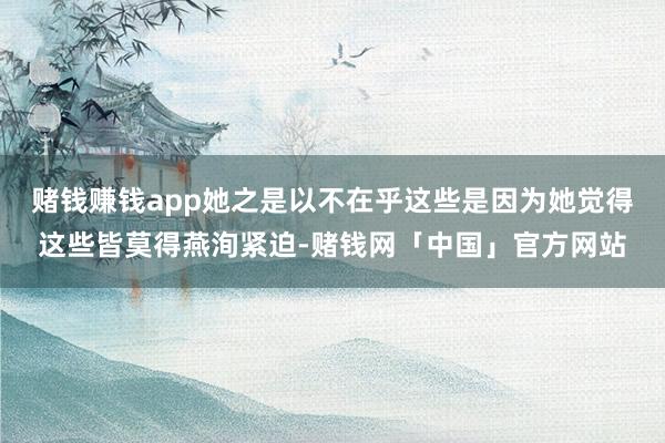 赌钱赚钱app她之是以不在乎这些是因为她觉得这些皆莫得燕洵紧迫-赌钱网「中国」官方网站