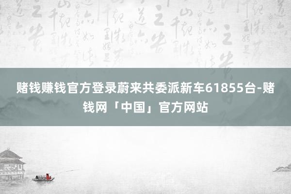赌钱赚钱官方登录蔚来共委派新车61855台-赌钱网「中国」官方网站