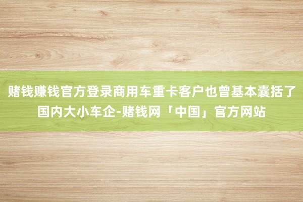 赌钱赚钱官方登录商用车重卡客户也曾基本囊括了国内大小车企-赌钱网「中国」官方网站