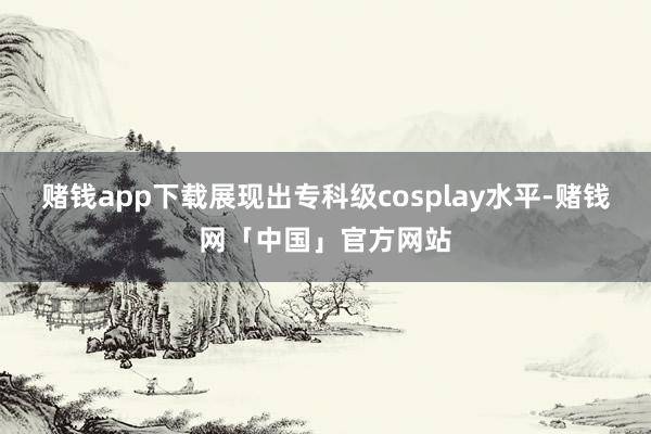 赌钱app下载展现出专科级cosplay水平-赌钱网「中国」官方网站