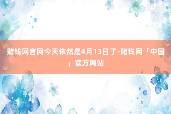 赌钱网官网今天依然是4月13日了-赌钱网「中国」官方网站