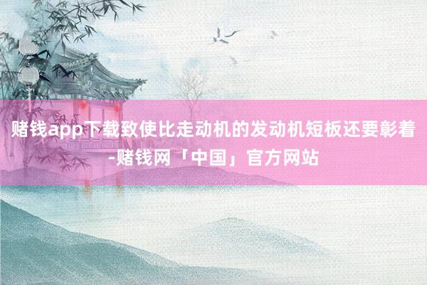 赌钱app下载致使比走动机的发动机短板还要彰着-赌钱网「中国」官方网站
