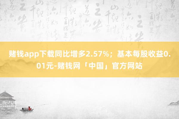 赌钱app下载同比增多2.57%；基本每股收益0.01元-赌钱网「中国」官方网站