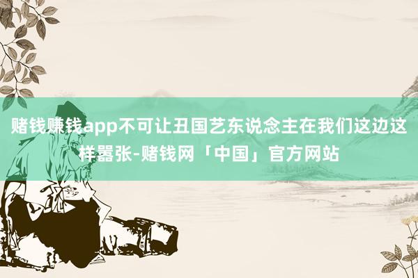 赌钱赚钱app不可让丑国艺东说念主在我们这边这样嚣张-赌钱网「中国」官方网站