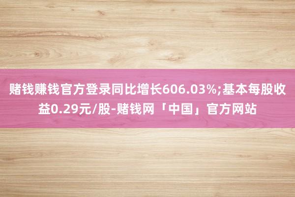 赌钱赚钱官方登录同比增长606.03%;基本每股收益0.29元/股-赌钱网「中国」官方网站