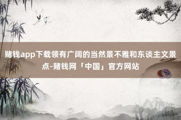 赌钱app下载领有广阔的当然景不雅和东谈主文景点-赌钱网「中国」官方网站