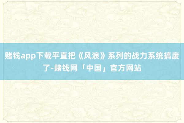 赌钱app下载平直把《风浪》系列的战力系统搞废了-赌钱网「中国」官方网站