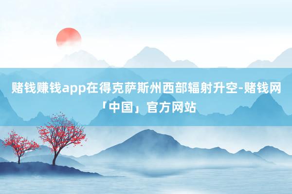 赌钱赚钱app在得克萨斯州西部辐射升空-赌钱网「中国」官方网站