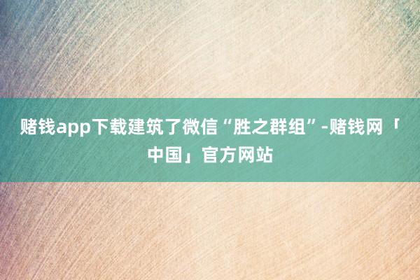 赌钱app下载建筑了微信“胜之群组”-赌钱网「中国」官方网站