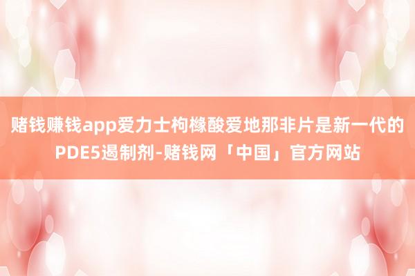赌钱赚钱app爱力士枸橼酸爱地那非片是新一代的PDE5遏制剂-赌钱网「中国」官方网站
