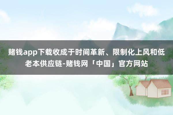 赌钱app下载收成于时间革新、限制化上风和低老本供应链-赌钱网「中国」官方网站
