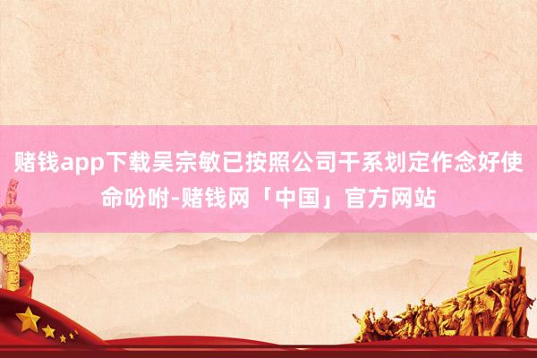 赌钱app下载吴宗敏已按照公司干系划定作念好使命吩咐-赌钱网「中国」官方网站