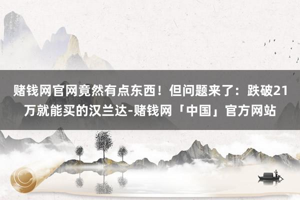 赌钱网官网竟然有点东西！但问题来了：跌破21万就能买的汉兰达-赌钱网「中国」官方网站