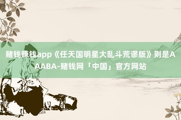 赌钱赚钱app《任天国明星大乱斗荒谬版》则是AAABA-赌钱网「中国」官方网站