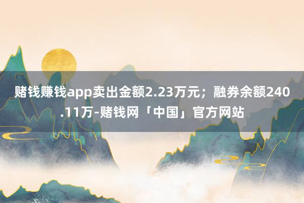 赌钱赚钱app卖出金额2.23万元；融券余额240.11万-赌钱网「中国」官方网站