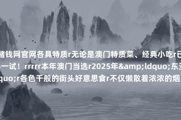 赌钱网官网各具特质r无论是澳门特质菜、经典小吃r已经特质饮品齐值得一试！rrrrr本年澳门当选r2025年&ldquo;东亚文化之齐&rdquo;r各色千般的街头好意思食r不仅懒散着浓浓的烟火气味r也塑造了澳门独到的街巷风情rrr快带上如斯贴心的出行攻略启程吧！r（中国铁路）rrrr-赌钱网「中国」官方网站
