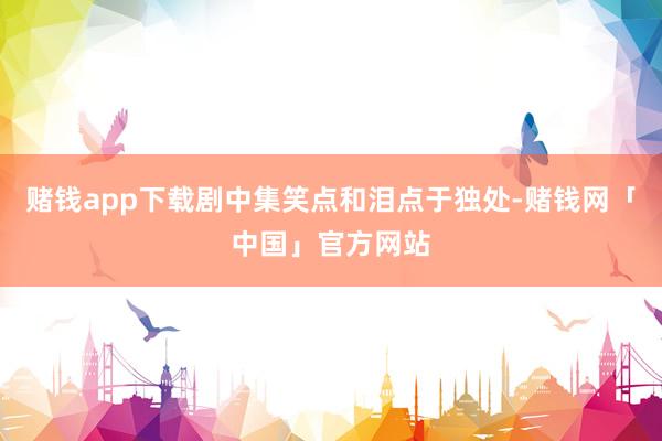赌钱app下载剧中集笑点和泪点于独处-赌钱网「中国」官方网站