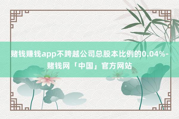 赌钱赚钱app不跨越公司总股本比例的0.04%-赌钱网「中国」官方网站
