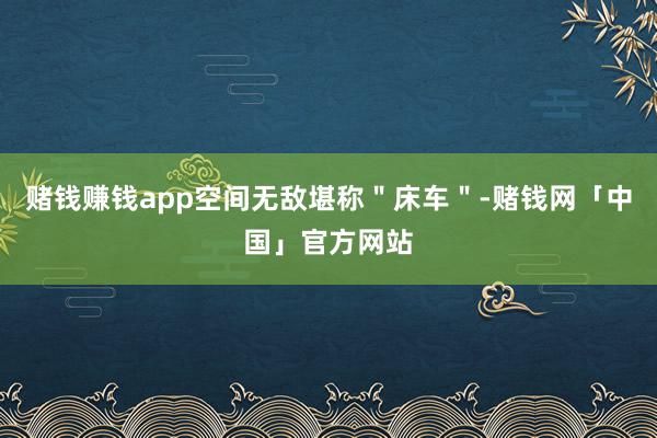 赌钱赚钱app空间无敌堪称＂床车＂-赌钱网「中国」官方网站