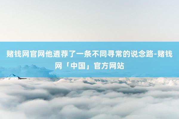 赌钱网官网他遴荐了一条不同寻常的说念路-赌钱网「中国」官方网站