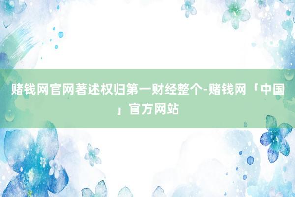 赌钱网官网著述权归第一财经整个-赌钱网「中国」官方网站