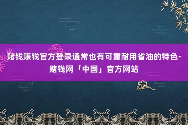 赌钱赚钱官方登录通常也有可靠耐用省油的特色-赌钱网「中国」官方网站