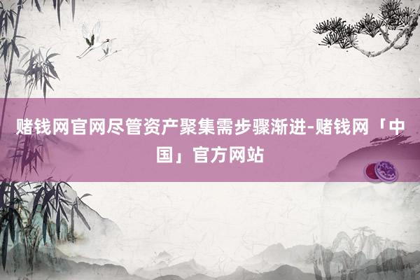 赌钱网官网尽管资产聚集需步骤渐进-赌钱网「中国」官方网站