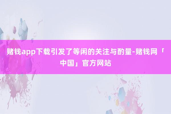 赌钱app下载引发了等闲的关注与酌量-赌钱网「中国」官方网站