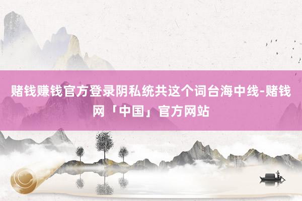 赌钱赚钱官方登录阴私统共这个词台海中线-赌钱网「中国」官方网站