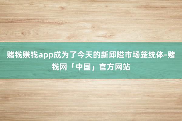 赌钱赚钱app成为了今天的新邱隘市场笼统体-赌钱网「中国」官方网站