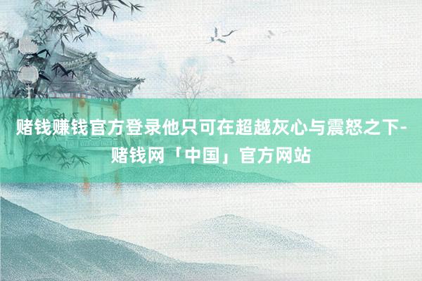 赌钱赚钱官方登录他只可在超越灰心与震怒之下-赌钱网「中国」官方网站