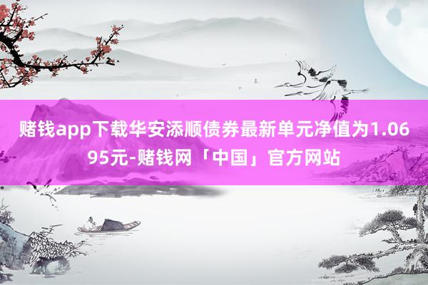 赌钱app下载华安添顺债券最新单元净值为1.0695元-赌钱网「中国」官方网站