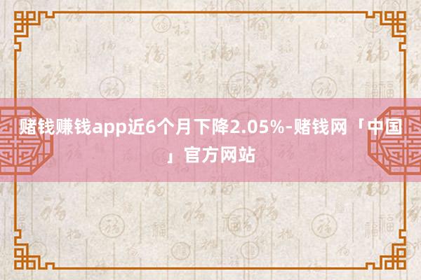赌钱赚钱app近6个月下降2.05%-赌钱网「中国」官方网站