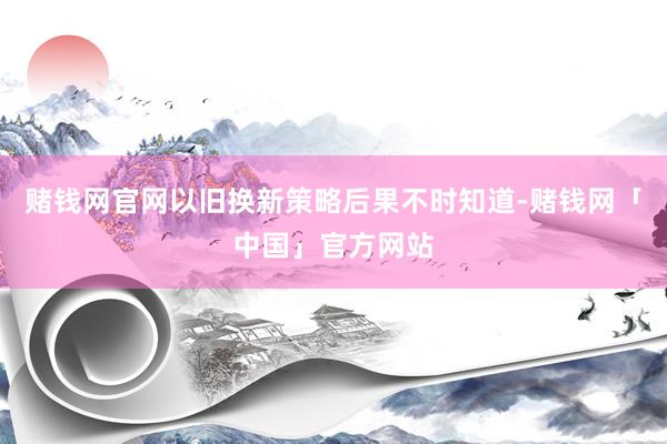 赌钱网官网以旧换新策略后果不时知道-赌钱网「中国」官方网站