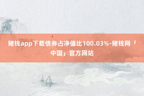 赌钱app下载债券占净值比100.03%-赌钱网「中国」官方网站