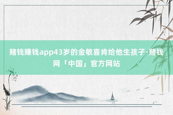 赌钱赚钱app43岁的金敏喜肯给他生孩子-赌钱网「中国」官方网站