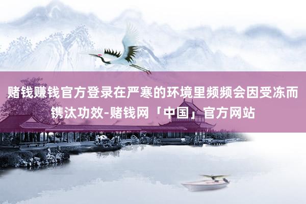 赌钱赚钱官方登录在严寒的环境里频频会因受冻而镌汰功效-赌钱网「中国」官方网站