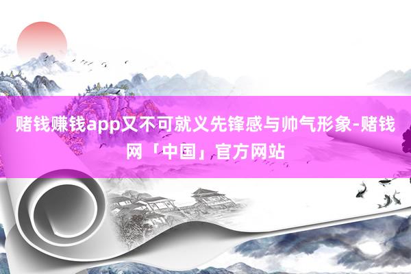 赌钱赚钱app又不可就义先锋感与帅气形象-赌钱网「中国」官方网站