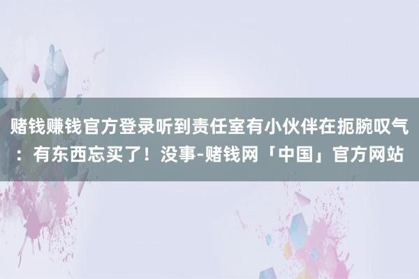 赌钱赚钱官方登录听到责任室有小伙伴在扼腕叹气：有东西忘买了！没事-赌钱网「中国」官方网站