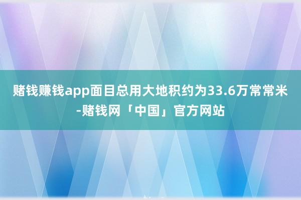 赌钱赚钱app面目总用大地积约为33.6万常常米-赌钱网「中国」官方网站