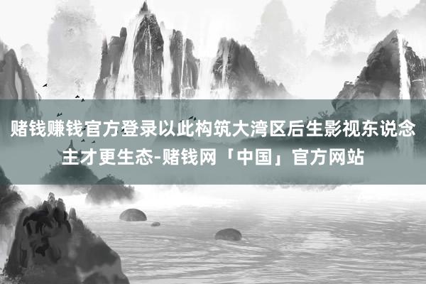 赌钱赚钱官方登录以此构筑大湾区后生影视东说念主才更生态-赌钱网「中国」官方网站