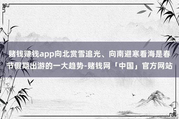赌钱赚钱app向北赏雪追光、向南避寒看海是春节假期出游的一大趋势-赌钱网「中国」官方网站