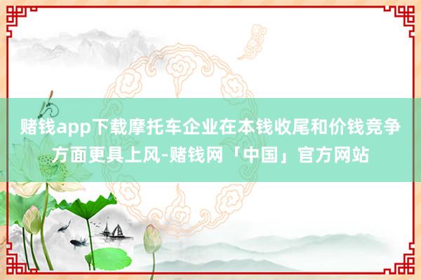 赌钱app下载摩托车企业在本钱收尾和价钱竞争方面更具上风-赌钱网「中国」官方网站
