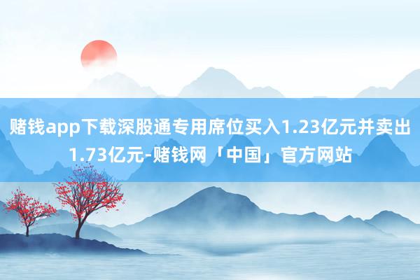 赌钱app下载深股通专用席位买入1.23亿元并卖出1.73亿元-赌钱网「中国」官方网站