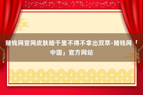 赌钱网官网皮肤暗千里不得不拿出双萃-赌钱网「中国」官方网站