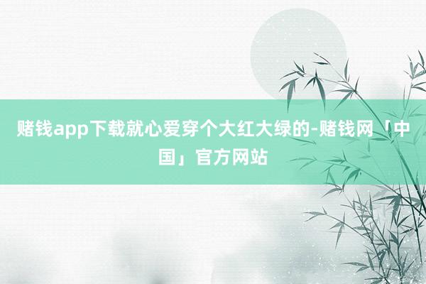 赌钱app下载就心爱穿个大红大绿的-赌钱网「中国」官方网站