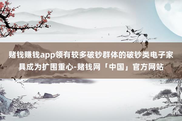 赌钱赚钱app领有较多破钞群体的破钞类电子家具成为扩围重心-赌钱网「中国」官方网站