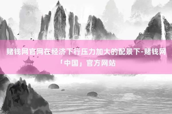 赌钱网官网在经济下行压力加大的配景下-赌钱网「中国」官方网站