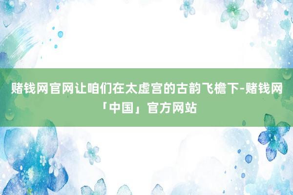 赌钱网官网让咱们在太虚宫的古韵飞檐下-赌钱网「中国」官方网站